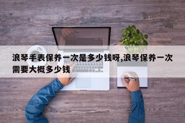 浪琴手表保养一次是多少钱呀,浪琴保养一次需要大概多少钱