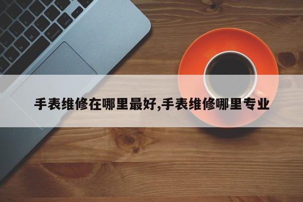 手表维修在哪里最好,手表维修哪里专业